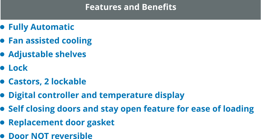 Features and Benefits •	Fully Automatic •	Fan assisted cooling •	Adjustable shelves •	Lock •	Castors, 2 lockable •	Digital controller and temperature display •	Self closing doors and stay open feature for ease of loading •	Replacement door gasket •	Door NOT reversible