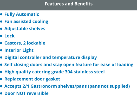 Features and Benefits •	Fully Automatic •	Fan assisted cooling •	Adjustable shelves •	Lock •	Castors, 2 lockable •	Interior Light •	Digital controller and temperature display •	Self closing doors and stay open feature for ease of loading •	High quality catering grade 304 stainless steel •	Replacement door gasket •	Accepts 2/1 Gastronorm shelves/pans (pans not supplied) •	Door NOT reversible