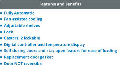 Features and Benefits •	Fully Automatic •	Fan assisted cooling •	Adjustable shelves •	Lock •	Castors, 2 lockable •	Digital controller and temperature display •	Self closing doors and stay open feature for ease of loading •	Replacement door gasket •	Door NOT reversible