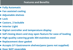 Features and Benefits •	Fully Automatic •	Fan assisted cooling •	Adjustable shelves •	Lock •	Castors, 2 lockable •	Interior Light •	Digital controller and temperature display •	Self closing doors and stay open feature for ease of loading •	High quality catering grade 304 stainless steel •	Replacement door gasket •	Accepts 2/1 Gastronorm shelves/pans (pans not supplied) •	Door NOT reversible