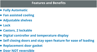 Features and Benefits •	Fully Automatic •	Fan assisted cooling •	Adjustable shelves •	Lock •	Castors, 2 lockable •	Digital controller and temperature display •	Self closing doors and stay open feature for ease of loading •	Replacement door gasket •	Door NOT reversible