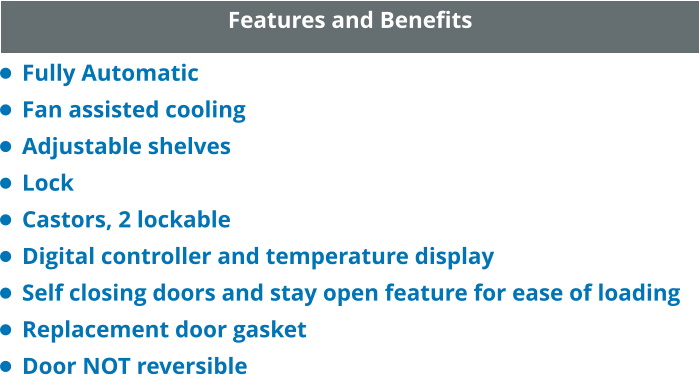 Features and Benefits •	Fully Automatic •	Fan assisted cooling •	Adjustable shelves •	Lock •	Castors, 2 lockable •	Digital controller and temperature display •	Self closing doors and stay open feature for ease of loading •	Replacement door gasket •	Door NOT reversible