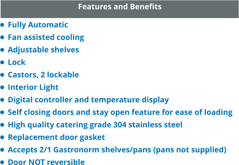 Features and Benefits •	Fully Automatic •	Fan assisted cooling •	Adjustable shelves •	Lock •	Castors, 2 lockable •	Interior Light •	Digital controller and temperature display •	Self closing doors and stay open feature for ease of loading •	High quality catering grade 304 stainless steel •	Replacement door gasket •	Accepts 2/1 Gastronorm shelves/pans (pans not supplied) •	Door NOT reversible