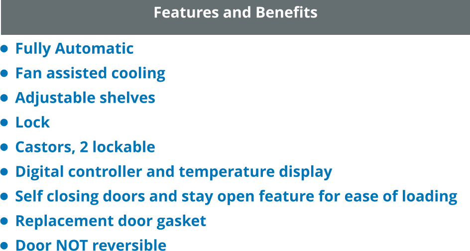 Features and Benefits •	Fully Automatic •	Fan assisted cooling •	Adjustable shelves •	Lock •	Castors, 2 lockable •	Digital controller and temperature display •	Self closing doors and stay open feature for ease of loading •	Replacement door gasket •	Door NOT reversible