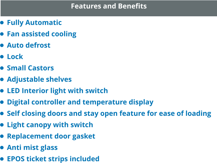 Features and Benefits •	Fully Automatic •	Fan assisted cooling •	Auto defrost •	Lock •	Small Castors •	Adjustable shelves •	LED Interior light with switch •	Digital controller and temperature display •	Self closing doors and stay open feature for ease of loading •	Light canopy with switch •	Replacement door gasket •	Anti mist glass •	EPOS ticket strips included