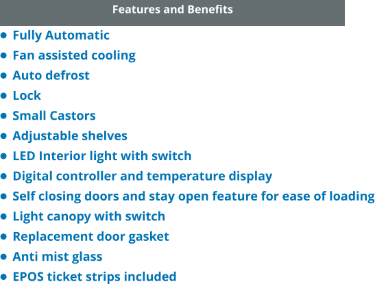 Features and Benefits •	Fully Automatic •	Fan assisted cooling •	Auto defrost •	Lock •	Small Castors •	Adjustable shelves •	LED Interior light with switch •	Digital controller and temperature display •	Self closing doors and stay open feature for ease of loading •	Light canopy with switch •	Replacement door gasket •	Anti mist glass •	EPOS ticket strips included