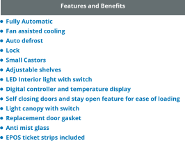 Features and Benefits •	Fully Automatic •	Fan assisted cooling •	Auto defrost •	Lock •	Small Castors •	Adjustable shelves •	LED Interior light with switch •	Digital controller and temperature display •	Self closing doors and stay open feature for ease of loading •	Light canopy with switch •	Replacement door gasket •	Anti mist glass •	EPOS ticket strips included